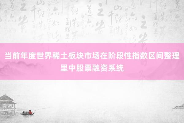 当前年度世界稀土板块市场在阶段性指数区间整理里中股票融资系统