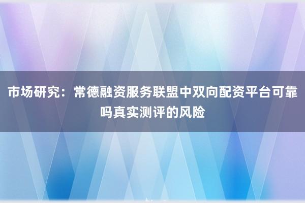 市场研究：常德融资服务联盟中双向配资平台可靠吗真实测评的风险