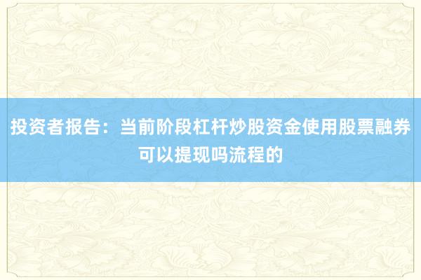 投资者报告:当前阶段杠杆炒股资金使用股票融券可以提现吗流程的