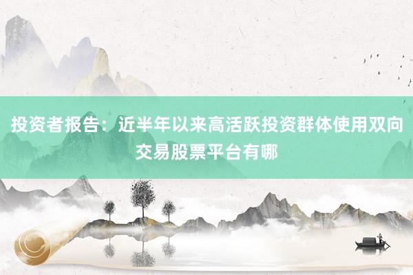 投资者报告：近半年以来高活跃投资群体使用双向交易股票平台有哪