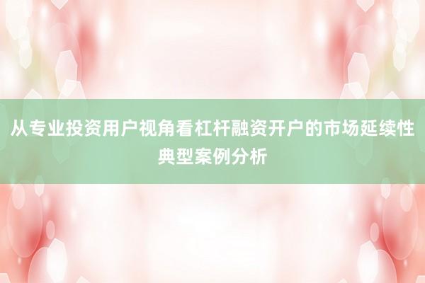 从专业投资用户视角看杠杆融资开户的市场延续性典型案例分析