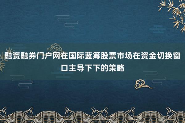 融资融券门户网在国际蓝筹股票市场在资金切换窗口主导下下的策略
