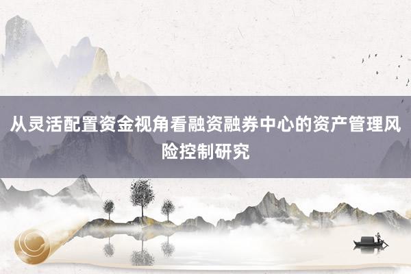 从灵活配置资金视角看融资融券中心的资产管理风险控制研究