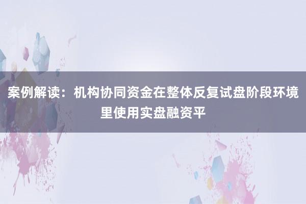 案例解读：机构协同资金在整体反复试盘阶段环境里使用实盘融资平