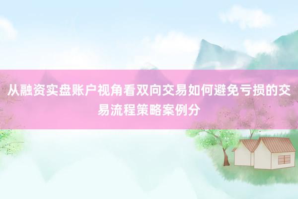 从融资实盘账户视角看双向交易如何避免亏损的交易流程策略案例分