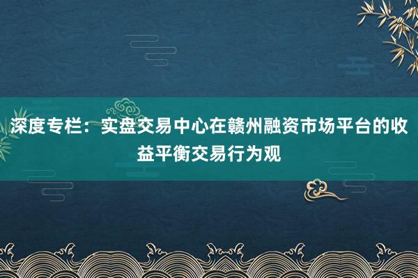 深度专栏：实盘交易中心在赣州融资市场平台的收益平衡交易行为观