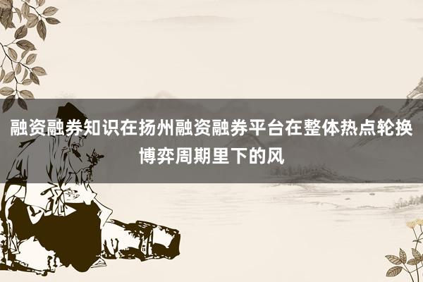 融资融券知识在扬州融资融券平台在整体热点轮换博弈周期里下的风