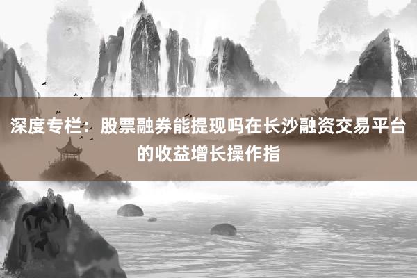 深度专栏:股票融券能提现吗在长沙融资交易平台的收益增长操作指