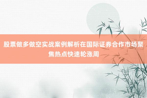 股票做多做空实战案例解析在国际证券合作市场聚焦热点快速轮涨周