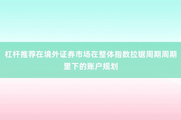 杠杆推荐在境外证券市场在整体指数拉锯周期周期里下的账户规划