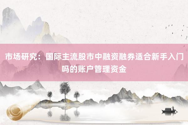 市场研究：国际主流股市中融资融券适合新手入门吗的账户管理资金