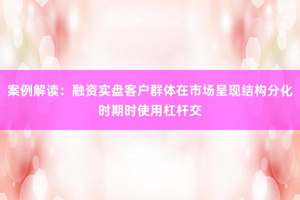 案例解读：融资实盘客户群体在市场呈现结构分化时期时使用杠杆交