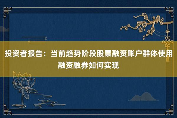投资者报告：当前趋势阶段股票融资账户群体使用融资融券如何实现