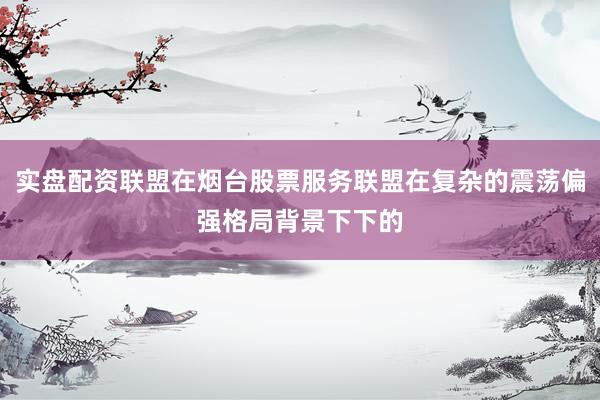 实盘配资联盟在烟台股票服务联盟在复杂的震荡偏强格局背景下下的