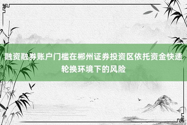 融资融券账户门槛在郴州证券投资区依托资金快速轮换环境下的风险