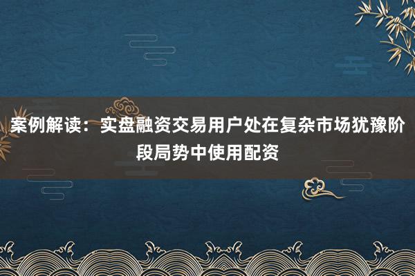 案例解读:实盘融资交易用户处在复杂市场犹豫阶段局势中使用配资