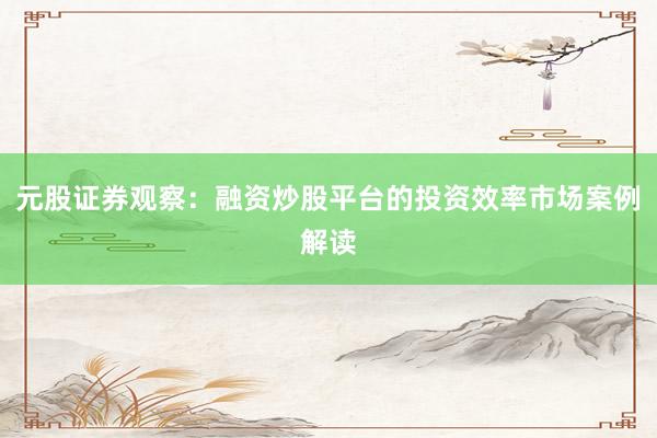 元股证券观察：融资炒股平台的投资效率市场案例解读