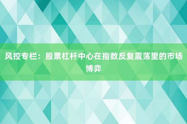 风控专栏：股票杠杆中心在指数反复震荡里的市场博弈