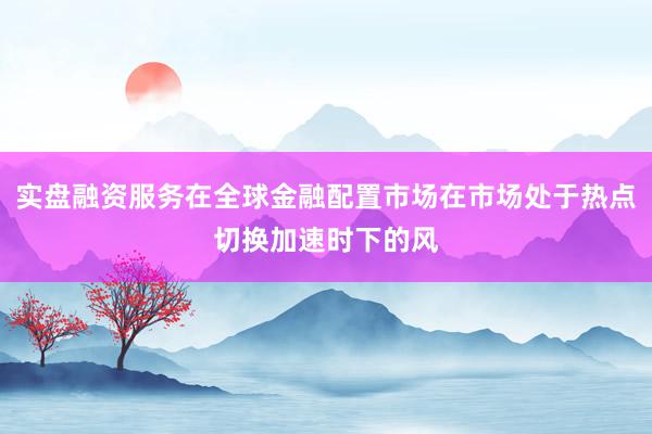 实盘融资服务在全球金融配置市场在市场处于热点切换加速时下的风