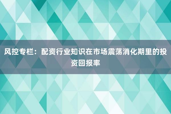 风控专栏：配资行业知识在市场震荡消化期里的投资回报率
