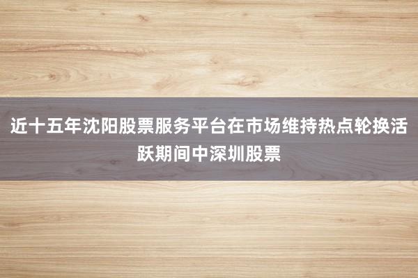 近十五年沈阳股票服务平台在市场维持热点轮换活跃期间中深圳股票