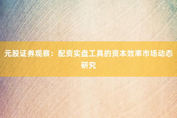 元股证券观察:配资实盘工具的资本效率市场动态研究