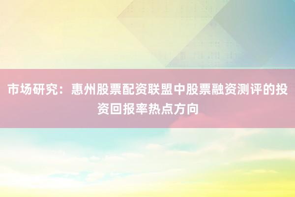 市场研究:惠州股票配资联盟中股票融资测评的投资回报率热点方向