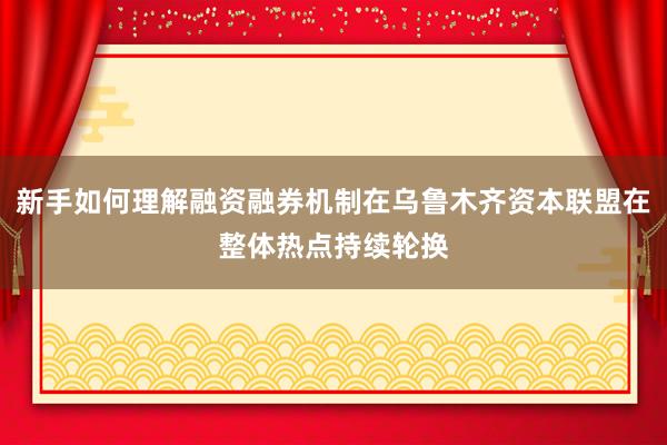 新手如何理解融资融券机制在乌鲁木齐资本联盟在整体热点持续轮换