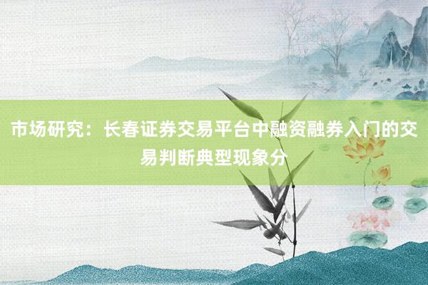 市场研究:长春证券交易平台中融资融券入门的交易判断典型现象分