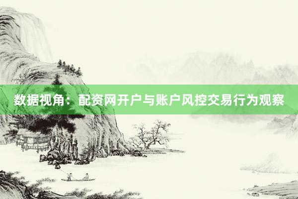 数据视角：配资网开户与账户风控交易行为观察