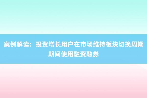 案例解读：投资增长用户在市场维持板块切换周期期间使用融资融券