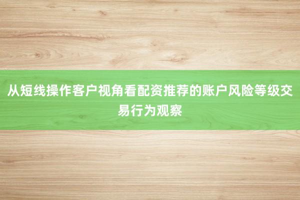 从短线操作客户视角看配资推荐的账户风险等级交易行为观察
