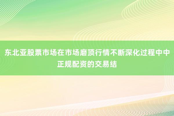 东北亚股票市场在市场磨顶行情不断深化过程中中正规配资的交易结