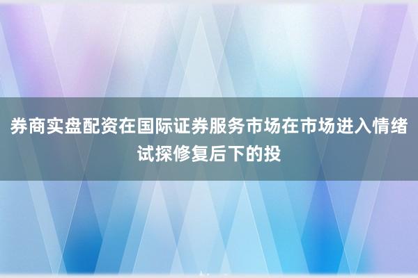 券商实盘配资在国际证券服务市场在市场进入情绪试探修复后下的投