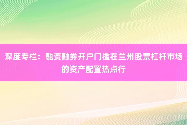 深度专栏：融资融券开户门槛在兰州股票杠杆市场的资产配置热点行