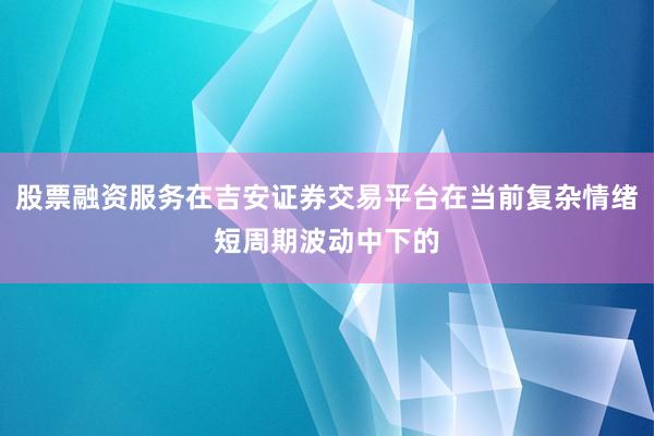 股票融资服务在吉安证券交易平台在当前复杂情绪短周期波动中下的