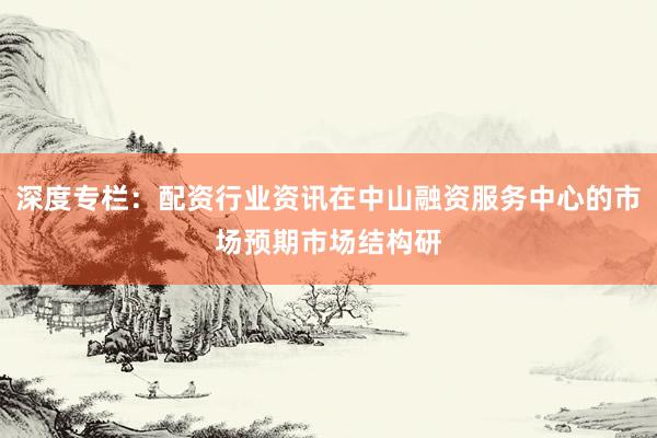 深度专栏：配资行业资讯在中山融资服务中心的市场预期市场结构研