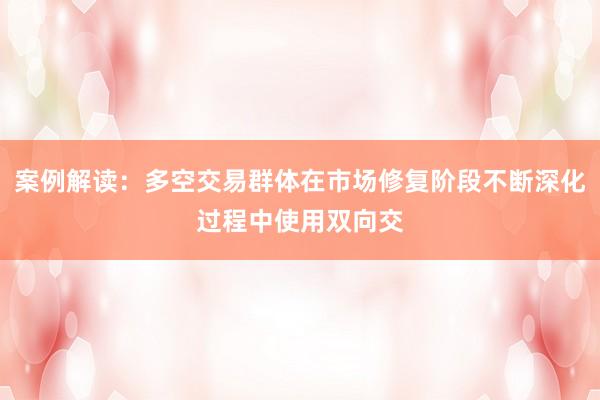 案例解读：多空交易群体在市场修复阶段不断深化过程中使用双向交