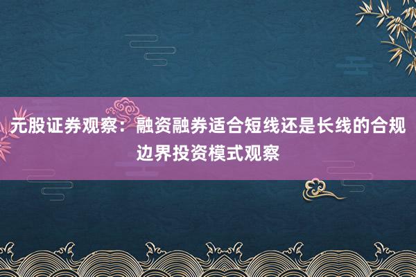 元股证券观察：融资融券适合短线还是长线的合规边界投资模式观察