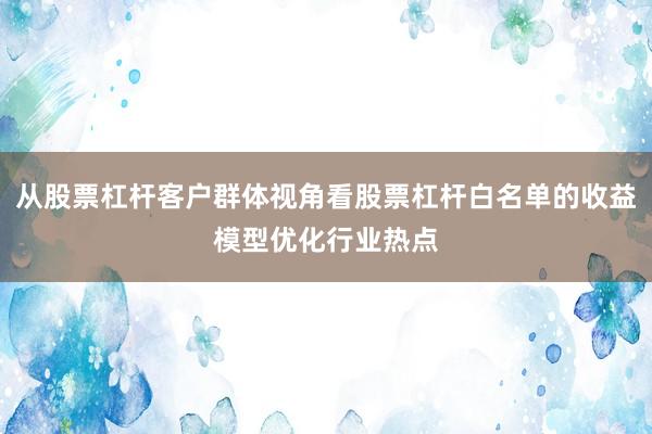 从股票杠杆客户群体视角看股票杠杆白名单的收益模型优化行业热点