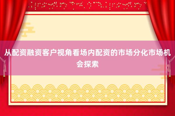 从配资融资客户视角看场内配资的市场分化市场机会探索