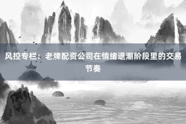 风控专栏:老牌配资公司在情绪退潮阶段里的交易节奏