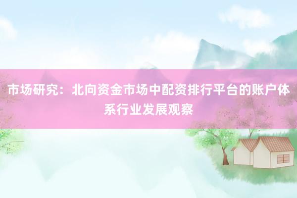 市场研究：北向资金市场中配资排行平台的账户体系行业发展观察