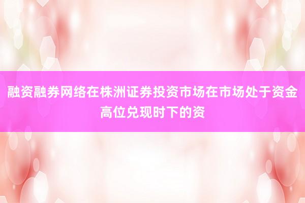 融资融券网络在株洲证券投资市场在市场处于资金高位兑现时下的资