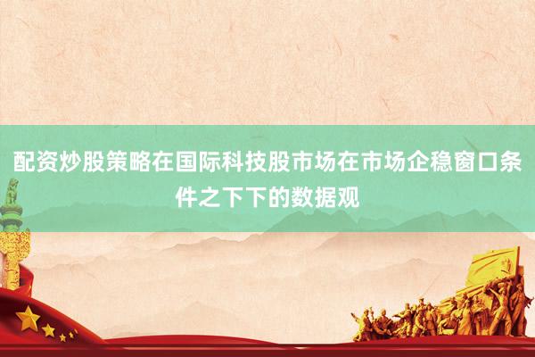 配资炒股策略在国际科技股市场在市场企稳窗口条件之下下的数据观