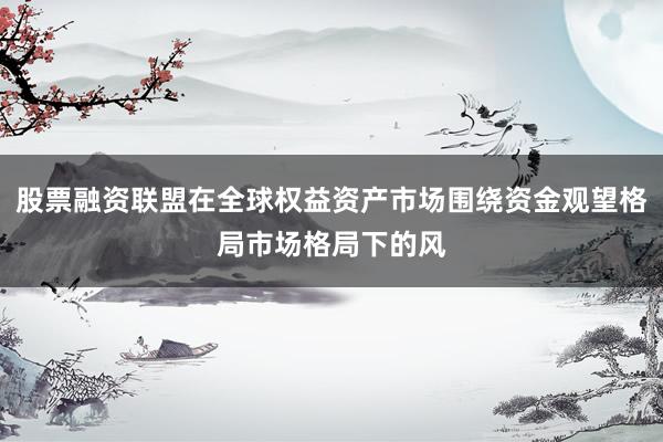 股票融资联盟在全球权益资产市场围绕资金观望格局市场格局下的风