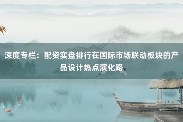 深度专栏：配资实盘排行在国际市场联动板块的产品设计热点演化路