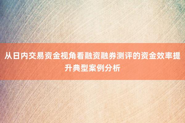 从日内交易资金视角看融资融券测评的资金效率提升典型案例分析