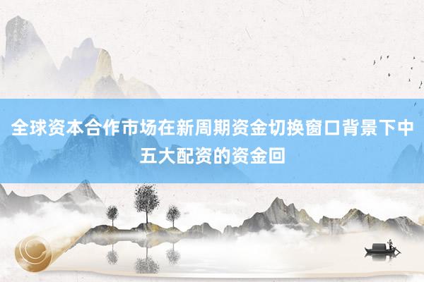 全球资本合作市场在新周期资金切换窗口背景下中五大配资的资金回