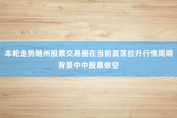 本轮走势随州股票交易圈在当前震荡拉升行情周期背景中中股票做空